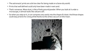 • The astronauts' prints are a bit too clear for being made on a bone-dry world.
• Prints that well defined could only have been made in wet sand.
• That's nonsense. Moon dust, is like a finely ground powder.When you look at it under a
microscope, it almost looks like volcanic ash.
• So when you step on it, it can compress very easily into the shape of a boot. And those shapes
could stay pristine for a long while thanks to the airless vacuum on the moon.
 