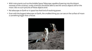 • With instruments such as the Hubble SpaceTelescope capable of peering into the distant
recesses of the universe, surely scientists should be able to see the various objects still on the
moon. But no such pictures of these objects exist.
• No telescope on Earth or in space has that kind of resolving power.
• Even with the biggest telescope on Earth, the smallest thing you can see on the surface of moon
is something bigger than a house.
 