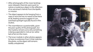 • After photographs of the moon landings
were released, theorists were quick to
notice a mysterious object in the reflection
of an astronaut’s helmet from the Apollo
12 mission.
• The object appears to be hanging from a
rope or wire and has no reason to be there
at all, leading some to suggest it is an
overhead spotlight typically found in film
studios.
• The resemblance is questionable, given
the poor quality of the photograph, but
the mystery remains as to why something
is being suspended in mid-air (or rather
lack of air) on the moon.
• The lunar module in other photos appears
to have no extension from it that matches
the photo, so the object still remains
totally unexplained.
 