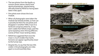 • The two photos from the Apollo 15
mission shown above clearly have
identical backdrops, despite being
officially listed by NASA as having been
taken miles apart.
• One photo even shows the lunar
module.
• When all photographs were taken the
module had already landed, so how can
it possibly be there for one photo and
disappear in another? Well, if you’re a
hardcore conspiracy theorist, it may
seem viable that NASA simply used the
same backdrop when filming different
scenes of their moon landing videos.
• NASA has suggested that since the
moon is much smaller than Earth,
horizons can appear significantly closer
to the human eye.
• Despite this, to say that the two hills
visible in the photographs are miles
apart is incontrovertibly false.
 