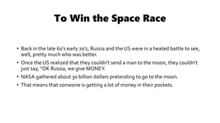 To Win the Space Race
• Back in the late 60's early 70's, Russia and the US were in a heated battle to see,
well, pretty much who was better.
• Once the US realized that they couldn't send a man to the moon, they couldn't
just say, "OK Russia, we give MONEY.
• NASA gathered about 30 billion dollars pretending to go to the moon.
• That means that someone is getting a lot of money in their pockets.
 