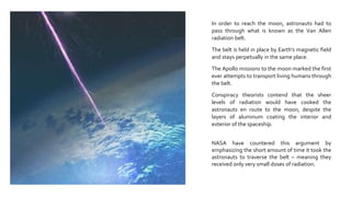 In order to reach the moon, astronauts had to
pass through what is known as the Van Allen
radiation belt.
The belt is held in place by Earth’s magnetic field
and stays perpetually in the same place.
The Apollo missions to the moon marked the first
ever attempts to transport living humans through
the belt.
Conspiracy theorists contend that the sheer
levels of radiation would have cooked the
astronauts en route to the moon, despite the
layers of aluminum coating the interior and
exterior of the spaceship.
NASA have countered this argument by
emphasizing the short amount of time it took the
astronauts to traverse the belt – meaning they
received only very small doses of radiation.
 