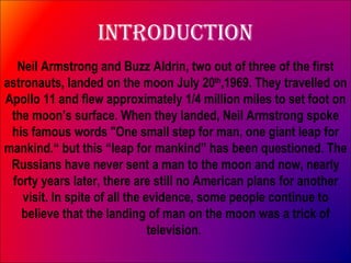 Introduction Neil Armstrong and Buzz Aldrin, two out of three of the first astronauts, landed on the moon July 20 th ,1969. They travelled on Apollo 11 and flew approximately 1/4 million miles to set foot on the moon’s surface. When they landed, Neil Armstrong spoke his famous words "One small step for man, one giant leap for mankind.“ but this “leap for mankind” has been questioned. The Russians have never sent a man to the moon and now, nearly forty years later, there are still no American plans for another visit. In spite of all the evidence, some people continue to believe that the landing of man on the moon was a trick of television.  