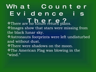What Counter Evidence is There? There are no future return plans. Images show that stars were missing from the black lunar sky. Astronauts footprints were left undisturbed and without dust. There were shadows on the moon. The American Flag was blowing in the “wind.” 
