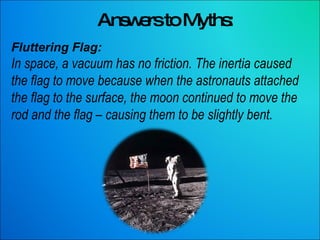 Answers to Myths: Fluttering Flag: In space, a vacuum has no friction. The inertia caused the flag to move because when the astronauts attached the flag to the surface, the moon continued to move the rod and the flag – causing them to be slightly bent.  