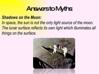 Answers to Myths: Shadows on the Moon: In space, the sun is not the only light source of the moon. The lunar surface reflects its own light which illuminates all things on the surface.  