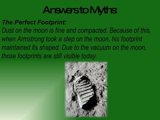 Answers to Myths: The Perfect Footprint: Dust on the moon is fine and compacted. Because of this, when Armstrong took a step on the moon, his footprint maintained its shaped. Due to the vacuum on the moon, those footprints are still visible today.  