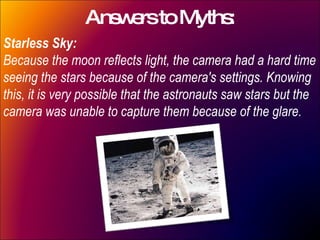 Answers to Myths: Starless Sky: Because the moon reflects light, the camera had a hard time seeing the stars because of the camera's settings. Knowing this, it is very possible that the astronauts saw stars but the camera was unable to capture them because of the glare.  