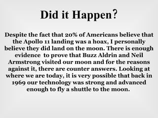 Did it Happen? Despite the fact that 20% of Americans believe that the Apollo 11 landing was a hoax, I personally believe they did land on the moon. There is enough evidence  to prove that Buzz Aldrin and Neil Armstrong visited our moon and for the reasons against it, there are counter answers. Looking at where we are today, it is very possible that back in 1969 our technology was strong and advanced enough to fly a shuttle to the moon.  
