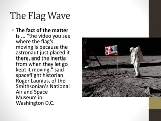 The Flag Wave 
• The fact of the matter 
is ... "the video you see 
where the flag's 
moving is because the 
astronaut just placed it 
there, and the inertia 
from when they let go 
kept it moving," said 
spaceflight historian 
Roger Launius, of the 
Smithsonian's National 
Air and Space 
Museum in 
Washington D.C. 
 