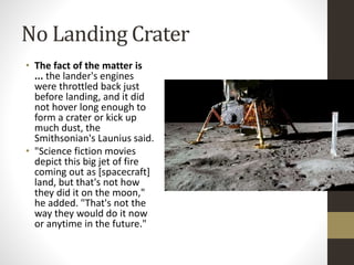 No Landing Crater 
• The fact of the matter is 
... the lander's engines 
were throttled back just 
before landing, and it did 
not hover long enough to 
form a crater or kick up 
much dust, the 
Smithsonian's Launius said. 
• "Science fiction movies 
depict this big jet of fire 
coming out as [spacecraft] 
land, but that's not how 
they did it on the moon," 
he added. "That's not the 
way they would do it now 
or anytime in the future." 
 
