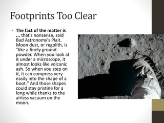 Footprints Too Clear 
• The fact of the matter is 
... that's nonsense, said 
Bad Astronomy's Plait. 
Moon dust, or regolith, is 
"like a finely ground 
powder. When you look at 
it under a microscope, it 
almost looks like volcanic 
ash. So when you step on 
it, it can compress very 
easily into the shape of a 
boot." And those shapes 
could stay pristine for a 
long while thanks to the 
airless vacuum on the 
moon. 
 