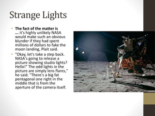 Strange Lights 
• The fact of the matter is 
... it's highly unlikely NASA 
would make such an obvious 
blunder if they had spent 
millions of dollars to fake the 
moon landing, Plait said. 
• "Okay, let's take a step back. 
NASA's going to release a 
picture showing studio lights? 
Hello!" The odd lights in the 
picture are simply lens flares," 
he said. "There's a big fat 
pentagonal one right in the 
middle that is from the 
aperture of the camera itself. 
 