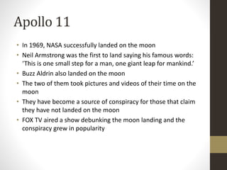 Apollo 11 
• In 1969, NASA successfully landed on the moon 
• Neil Armstrong was the first to land saying his famous words: 
‘This is one small step for a man, one giant leap for mankind.’ 
• Buzz Aldrin also landed on the moon 
• The two of them took pictures and videos of their time on the 
moon 
• They have become a source of conspiracy for those that claim 
they have not landed on the moon 
• FOX TV aired a show debunking the moon landing and the 
conspiracy grew in popularity 
 