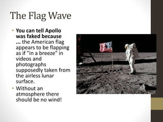 The Flag Wave 
• You can tell Apollo 
was faked because 
... the American flag 
appears to be flapping 
as if "in a breeze" in 
videos and 
photographs 
supposedly taken from 
the airless lunar 
surface. 
• Without an 
atmosphere there 
should be no wind! 
 