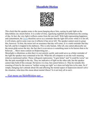 Moonlight Diction
This clock that the speaker notes is the moon hanging above him, casting its pale light on the
labyrinthine city streets below. It is a teller of time, signifying nightfall and furthermore the coming
of day. In fact, the very light it reflects comes from the sun itself. With light representing happiness
and contentment, the moon therefore serves as a reminder that the light still exists–while it is far off,
it will return, and in some ways (as it reflects) it has never left. The speaker cannot seem to grasp
this, however. To him, the moon isn't an assurance that day will come. It is a stark reminder that day
has left, and he is trapped in his darkness. This is only human. After all, one cannot physically see
the moon glide across the sky; the fact that it even moves is something more to be known than to be
believed. ... Show more content on Helpwriting.net ...
Moonlight is oftentimes so dim that it is not entirely useful, and could serve as a bitter reminder of
the light the speaker once contained in his life. What this all compares to are the well–meaning
relatives mentioned earlier. Those colloquial expressions–"it gets better" and "it could be worse" are
like the pale moonlight in the sky. They are indicative of light on the other side, but the speaker
cannot take hold of this concept. He knows it is true, but cannot believe it. Thus he remarks this
counting of time by the moon as "neither wrong nor right" as it does not help him in his state. So if
simply changing one's attitude about life and affecting the mental aspect of depression doesn't solve
the situation, what does this mean about mental illness? Is it not truly all in one's
... Get more on HelpWriting.net ...
 