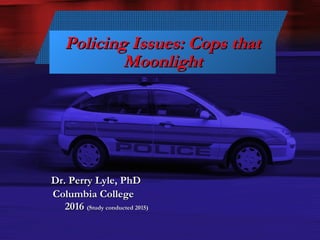 Slide 1
Policing Issues: Cops thatPolicing Issues: Cops that
MoonlightMoonlight
Dr. Perry Lyle, PhDDr. Perry Lyle, PhD
Columbia CollegeColumbia College
20162016 (Study conducted 2015)(Study conducted 2015)
 