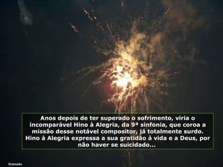 Gramado Anos depois de ter superado o sofrimento, viria o incomparável Hino à Alegria, da 9ª sinfonia, que coroa a missão desse notável compositor, já totalmente surdo. Hino à Alegria expressa a sua gratidão à vida e a Deus, por não haver se suicidado...  