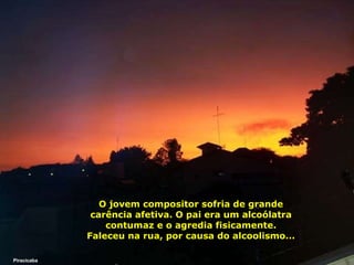 O jovem compositor sofria de grande carência afetiva. O pai era um alcoólatra contumaz e o agredia fisicamente. Faleceu na rua, por causa do alcoolismo... Piracicaba 