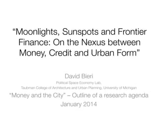 “Moonlights, Sunspots and Frontier
Finance: On the Nexus between
Money, Credit and Urban Form”
David Bieri
Political Space Economy Lab,
Taubman College of Architecture and Urban Planning, University of Michigan

“Money and the City” – Outline of a research agenda
January 2014

 
