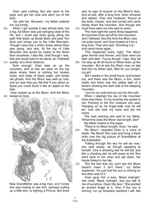 Text
3
Gran said nothing. But she went to the
pegs and got her coat and went out of the
door.
'Go with her, Bronwen,' my father ordered
me, but kindly.
When I got outside it was almost dark, but160
a big, full Moon was just swinging clear of the
hill, and I could see Gran going along the
path that leads up Break Back and past Ten
Acre and brings you to the Little Mountain.
Though I was only a child I knew where Gran
was going, and why. At the top of Little
Mountain she would be nearer to the Moon
than anywhere. I also felt, child though I was,
that she would want to be alone, so I followed
quietly, at a short distance.170
Sure enough, Gran kept on up the
mountain, and at last we were on the top
place where there is nothing but broken
rocks, and holes of black water, and lonely
old ghosts. And the Moon was well up now,
and so near that you felt that if you stood on
tiptoe you could touch it like an apple on the
tree.
Gran looked up at the Moon. And the Moon
looked at Gran.180
Now Grandfather was a big man, and I knew
she was hoping to see him, perhaps putting
up a little tent, or lighting a Primus. But there
was no sign of anyone on the Moon's face.
And at last, after a long time, Gran shivered
and sighed. Then she muttered, 'Round at
the back, maybe,' and she turned and came
slowly down the mountain. And though she
must have seen me she said no word.190
The next night the same thing happened.
At moonrise Gran set off for the mountain,
and I followed. But this time the Moon was
not quite round, and Gran looked at it for a
long time. Then she said, 'Shrinking it is,'
and came home again.
This happened every night. The Moon
grew thinner and thinner, and Gran went out
later and later. Young though I was, they let
me stay up till all hours to follow Gran up the200
mountain. But at last the Moon rose so late
that Dai my father said, 'Bed for you tonight,
my girl.'
But I awoke in the small hours, and looked
out, and there was the Moon, a thin, silver
sickle and there was the yellow light of a
lantern climbing the dark side of the sleeping
mountain.
I put on my coat and ran out into the cold.
When I reached the top of the mountain210
Gran was there. To my surprise she spoke to
me. Pointing to the thin crescent she said;
'Hanging on by his finger-nails now he will
be,' and she took my hand and led me
home.
The next evening she said to my father,
'What time does the Moon rise tonight, Dai?'
My father looked at the paper.
'There is no Moon tonight, Gran,' he said.
'No Moon," repeated Gran in a voice of220
death. 'No Moon! She rose and hung a black
cloth over the big picture of Grandfather at
the Eisteddfod.
'Falling through the sky he will be now,'
she said slowly; as though speaking to
herself. 'Like a shooting star he will fall, and
like a shooting star he will cease to be! She
went back to her chair and sat down, her
hands folded in her lap.
'But the fact that you can't see the Moon230
doesn't mean it isn't there," my father
explained. 'It's just that the sun is shining on
the other side of it.' .
Gran gave him a look. 'Black midnight,'
she cried. 'Black midnight, and you talk to
me of sunshine. Open the door.' She pointed
an ancient finger at it. 'And, if the sun is
shining, run up Snowdon barefoot I will, like
 