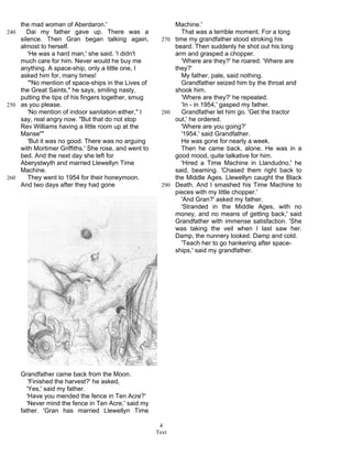 Text
4
the mad woman of Aberdaron.'
Dai my father gave up. There was a240
silence. Then Gran began talking again,
almost to herself.
'He was a hard man,' she said. 'I didn't
much care for him. Never would he buy me
anything. A space-ship, only a little one, I
asked him for, many times!
'"No mention of space-ships in the Lives of
the Great Saints," he says, smiling nasty,
putting the tips of his fingers together, smug
as you please.250
'No mention of indoor sanitation either," I
say, real angry now. "But that do not stop
Rev Williams having a little room up at the
Manse""
'But it was no good. There was no arguing
with Mortimer Griffiths.' She rose, and went to
bed. And the next day she left for
Aberystwyth and married Llewellyn Time
Machine.
They went to 1954 for their honeymoon.260
And two days after they had gone
Grandfather came back from the Moon.
'Finished the harvest?' he asked,
'Yes,' said my father.
'Have you mended the fence in Ten Acre?'
'Never mind the fence in Ten Acre,' said my
father. 'Gran has married Llewellyn Time
Machine.'
That was a terrible moment. For a long
time my grandfather stood stroking his270
beard. Then suddenly he shot out his long
arm and grasped a chopper.
'Where are they?' he roared. 'Where are
they?'
My father, pale, said nothing.
Grandfather seized him by the throat and
shook him.
'Where are they?' he repeated.
'In - in 1954,' gasped my father.
Grandfather let him go. 'Get the tractor280
out,' he ordered.
'Where are you going?'
'1954,' said Grandfather.
He was gone for nearly a week.
Then he came back, alone. He was in a
good mood, quite talkative for him.
'Hired a Time Machine in Llandudno,' he
said, beaming. 'Chased them right back to
the Middle Ages. Llewellyn caught the Black
Death. And I smashed his Time Machine to290
pieces with my little chopper.'
'And Gran?' asked my father.
'Stranded in the Middle Ages, with no
money, and no means of getting back,' said
Grandfather with immense satisfaction. 'She
was taking the veil when I last saw her.
Damp, the nunnery looked. Damp and cold.
'Teach her to go hankering after space-
ships,' said my grandfather.
 