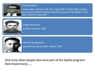 Thomas Baron
automobile collision with train, April 1967, shortly after making
accusations before Congress about the cause of the Apollo 1 fire,
after which he was fired
Grigori Nelyubov
suicide, February 1966
Valentin Bondarenko
ground training accident , March 1961
And many other people who were part of the Apollo programs
died mysteriously …..
 