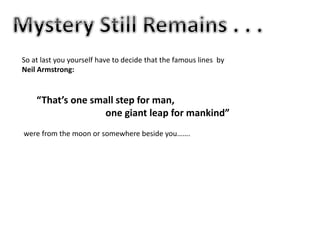 So at last you yourself have to decide that the famous lines by
Neil Armstrong:
“That’s one small step for man,
one giant leap for mankind”
were from the moon or somewhere beside you…….
 