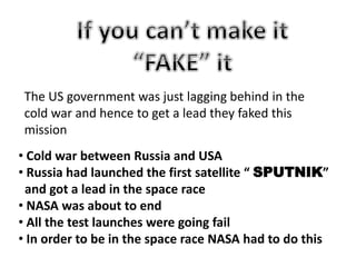 • Cold war between Russia and USA
• Russia had launched the first satellite “ SPUTNIK”
and got a lead in the space race
• NASA was about to end
• All the test launches were going fail
• In order to be in the space race NASA had to do this
The US government was just lagging behind in the
cold war and hence to get a lead they faked this
mission
 
