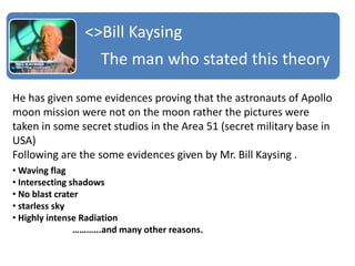 <>Bill Kaysing
The man who stated this theory
He has given some evidences proving that the astronauts of Apollo
moon mission were not on the moon rather the pictures were
taken in some secret studios in the Area 51 (secret military base in
USA)
Following are the some evidences given by Mr. Bill Kaysing .
• Waving flag
• Intersecting shadows
• No blast crater
• starless sky
• Highly intense Radiation
………...and many other reasons.
 