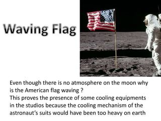 Even though there is no atmosphere on the moon why
is the American flag waving ?
This proves the presence of some cooling equipments
in the studios because the cooling mechanism of the
astronaut’s suits would have been too heavy on earth
 