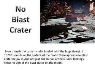 Even though the Lunar Lander landed with the huge thrust of
15200 pounds on the surface of the moon there appears no blast
crater below it. And not just one but all of the 6 lunar landings
show no sign of the blast crater on the moon.
 