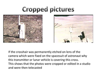 If the crosshair was permanently etched on lens of the
camera which were fixed on the spacesuit of astronaut why
this transmitter or lunar vehicle is covering this cross.
This shows that the photos were cropped or edited in a studio
and were then telecasted
 