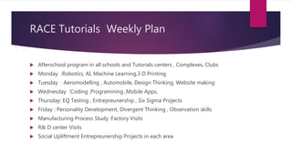 RACE Tutorials Weekly Plan
 Afterschool program in all schools and Tutorials centers , Complexes, Clubs
 Monday :Robotics, AI, Machine Learning,3 D Printing
 Tuesday : Aeromodelling , Automobile, Design Thinking, Website making
 Wednesday :Coding ,Programining ,Mobile Apps,
 Thursday: EQ Testing , Entrepreunership , Six Sigma Projects
 Friday : Personality Development, Divergent Thinking , Observation skills
 Manufacturing Process Study :Factory Visits
 R& D center Visits
 Social Upliftment Entrepreunership Projects in each area
 