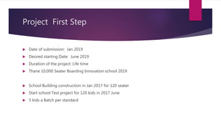 Project First Step
 Date of submission: Jan 2019
 Desired starting Date: June 2019
 Duration of the project: Life time
 Thane 10,000 Seater Boarding Innovation school 2019
 School Building construction in Jan 2017 for 120 seater
 Start school Test project for 120 kids in 2017 June
 5 kids a Batch per standard
 