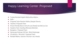 Happy Learning Center :Proposed
 Trustee Mumbai:Yogesh Mathur,Binu Mathur,
 Delhi :
 Proposed Team Navitam Mathur,Deepak Sharma,
 Teachers :Proposed Team
 Pranoti Shinde,Sharon John,Arti Jain,Sheetal Jain,Monica Jain,
 Students Team :Sanidhya Bhandari,Abhishek ,
 Bangalore : Proposed Team
 Ramanujan Rukmaji, DK Paul : Blind Orphanage
 US Advisors : Microsoft : Proposed Team
 Rishabh Mathur, Garnton Thornton :Anu Sharda
 