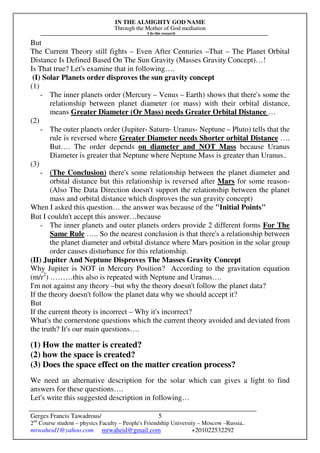 IN THE ALMIGHTY GOD NAME
Through the Mother of God mediation
I do this research
Gerges Francis Tawadrous/
2nd
Course student – physics Faculty – People's Friendship University – Moscow –Russia..
mrwaheid1@yahoo.com mrwaheid@gmail.com +201022532292
5
But
The Current Theory still fights – Even After Centuries –That – The Planet Orbital
Distance Is Defined Based On The Sun Gravity (Masses Gravity Concept)…!
Is That true? Let's examine that in following….
(I) Solar Planets order disproves the sun gravity concept
(1)
- The inner planets order (Mercury – Venus – Earth) shows that there's some the
relationship between planet diameter (or mass) with their orbital distance,
means Greater Diameter (Or Mass) needs Greater Orbital Distance …
(2)
- The outer planets order (Jupiter- Saturn- Uranus- Neptune – Pluto) tells that the
rule is reversed where Greater Diameter needs Shorter orbital Distance ….
But…. The order depends on diameter and NOT Mass because Uranus
Diameter is greater that Neptune where Neptune Mass is greater than Uranus..
(3)
- (The Conclusion) there's some relationship between the planet diameter and
orbital distance but this relationship is reversed after Mars for some reason-
(Also The Data Direction doesn't support the relationship between the planet
mass and orbital distance which disproves the sun gravity concept)
When I asked this question… the answer was because of the "Initial Points"
But I couldn't accept this answer…because
- The inner planets and outer planets orders provide 2 different forms For The
Same Rule ….. So the nearest conclusion is that there's a relationship between
the planet diameter and orbital distance where Mars position in the solar group
order causes disturbance for this relationship.
(II) Jupiter And Neptune Disproves The Masses Gravity Concept
Why Jupiter is NOT in Mercury Position? According to the gravitation equation
(m/r2
) ………this also is repeated with Neptune and Uranus….
I'm not against any theory –but why the theory doesn't follow the planet data?
If the theory doesn't follow the planet data why we should accept it?
But
If the current theory is incorrect – Why it's incorrect?
What's the cornerstone questions which the current theory avoided and deviated from
the truth? It's our main questions….
(1) How the matter is created?
(2) how the space is created?
(3) Does the space effect on the matter creation process?
We need an alternative description for the solar which can gives a light to find
answers for these questions….
Let's write this suggested description in following…
 