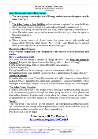 IN THE ALMIGHTY GOD NAME
Through the Mother of God mediation
I do this research
Gerges Francis Tawadrous/
2nd
Course student – physics Faculty – People's Friendship University – Moscow –Russia..
mrwaheid1@yahoo.com mrwaheid@gmail.com +201022532292
6
Solar Group Alternative Description:
1- The solar group is one trajectory of Energy and each planet is a point on this
same trajectory
i.e.
2- The Solar Group is One Building and each planet is a part of this same building-
3- Also The solar group is similar to a train and each planet is a carriage of it.
4- Also the solar group can be similar to one body, and each planet is a member in it
5- Also, The solar group can be similar to one machine and each planet is a gear in
this same machine…
That means
6- When a planet moves –it doesn't mean this planet moves individually and
independently from the other planets- NOT TRUE – Any Planet moves with all
other planets together as a train moves with all carriages -
Description Basic Concept
Solar Planets cooperation and integration is the reason of their existence and
motion.
How to understand that?
WE know that the matter is created of Energy (E=mc2
) – but How The Space Is
Created? I suppose the Space is created of Energy also… (Space = Energy)
So the matter and space both are created from the same energy..
Can that be possible?
Energy has different forms (sun rays – nuclear interactions – oil- food ..etc)
Different forms for same content, i.e. it's possible to create matter & space of energy
Another Example
In double slit experiment (Young Experiment) – the light coherence produced bright
and dark fringes –regardless the experiment explanation – the experiment tells "when
one input is used (light)–outputs can be in 2 different forms (bright and dark fringes)"
The Solar Group Creation
I suppose the solar group is one energy creates the planet matter and orbital distance
– so this same energy passes through the whole group to create all solar planets and
their orbital distances from the same energy where this energy creates all planets data
complementary to each other because all of them are created from the same source.
Shortly
The solar group is one thread – as one necklace – all solar planets and their distances
are created from one energy to be complementary to each other- and that's why the
planets data analysis shows the solar planets dependency.
Full discussion is in my paper
A Summary Of My Research
http://vixra.org/abs/1907.0465
 