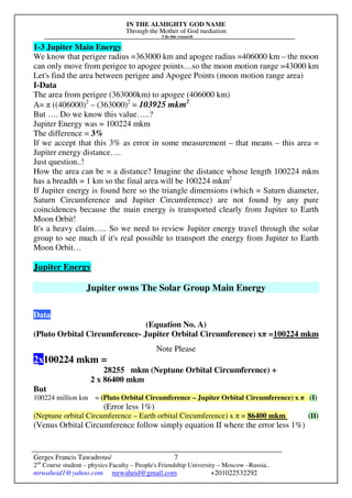 IN THE ALMIGHTY GOD NAME
Through the Mother of God mediation
I do this research
Gerges Francis Tawadrous/
2nd
Course student – physics Faculty – People's Friendship University – Moscow –Russia..
mrwaheid1@yahoo.com mrwaheid@gmail.com +201022532292
7
1-3 Jupiter Main Energy
We know that perigee radius =363000 km and apogee radius =406000 km – the moon
can only move from perigee to apogee points…so the moon motion range =43000 km
Let's find the area between perigee and Apogee Points (moon motion range area)
I-Data
The area from perigee (363000km) to apogee (406000 km)
A= π ((406000)2
– (363000)2
= 103925 mkm2
But …. Do we know this value…..?
Jupiter Energy was = 100224 mkm
The difference = 3%
If we accept that this 3% as error in some measurement – that means – this area =
Jupiter energy distance….
Just question..!
How the area can be = a distance? Imagine the distance whose length 100224 mkm
has a breadth = 1 km so the final area will be 100224 mkm2
If Jupiter energy is found here so the triangle dimensions (which = Saturn diameter,
Saturn Circumference and Jupiter Circumference) are not found by any pure
coincidences because the main energy is transported clearly from Jupiter to Earth
Moon Orbit!
It's a heavy claim….. So we need to review Jupiter energy travel through the solar
group to see much if it's real possible to transport the energy from Jupiter to Earth
Moon Orbit…
Jupiter Energy
Jupiter owns The Solar Group Main Energy
Data
(Equation No. A)
(Pluto Orbital Circumference- Jupiter Orbital Circumference) xπ =100224 mkm
Note Please
2x100224 mkm =
28255 mkm (Neptune Orbital Circumference) +
2 x 86400 mkm
But
100224 million km = (Pluto Orbital Circumference – Jupiter Orbital Circumference) x π (I)
(Error less 1%)
(Neptune orbital Circumference – Earth orbital Circumference) x π = 86400 mkm (II)
(Venus Orbital Circumference follow simply equation II where the error less 1%)
 
