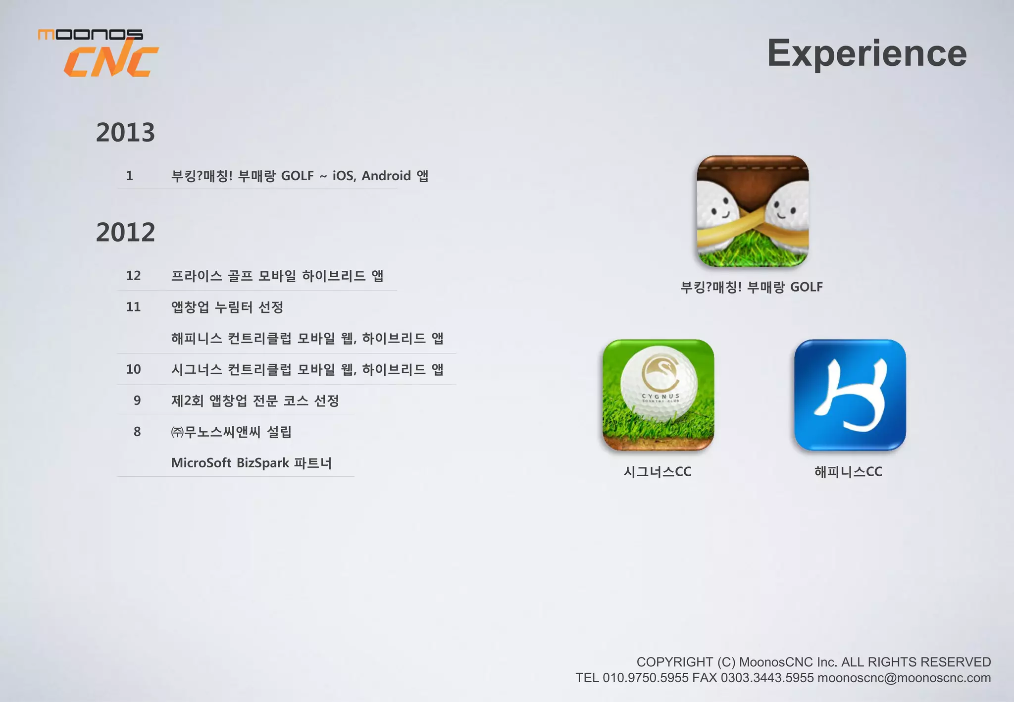 Experience
부킹?매칭!부매랑GOLF
시그너스CC 해피니스CC
名作-명품작명
비공식 오유앱
Plum Clock
육인농장2012
프라이스 골프 모바일 하이브리드 앱
창업진흥원 앱창업 누림터 선정
시그너스 / 해피니스 컨트리클럽 모바일 웹,앱
제2회 앱 창업 전문 코스 선정
㈜무노스씨앤씨 설립 /MicroSoft BizSpark 파트너
12
11
10
9
7
2013
9
6
3
3
名作 – 명품 작명 앱 출시
앱 창업 누림터 연장 선정, 비공식 오유 앱 출시
기술 보증 기금 – 기술 보증
부킹?매칭! 부매랑 GOLF ~ iOS, Android 앱
7
5
3
2
1
Golf 스윙분석 Swing Aid 출시 예정
육인농장 Hybrid 앱 출시 / KGF 스윙분석 앱 개발
벤처기업 인증 / 기업부설연구소 설립
Plum Clock Global Launching
중기청 구매조건부 온,오프 융합 스마트 다이어리
연구개발 과제 선정
2014
Swing Aid
 