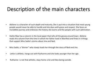 Description of the main characters

•   Abilene is a character of such depth and maturity. She is put into a situation that most young
    people would never be able to handle and she does with grace and respect. She faces an
    incredible journey and embraces the history she learns and the people with such admiration.

•   Hattie Mae has a column in the local paper that tells all the gossip around town. Abilene
    reads this column from the time in which her father lived in Manifest and finds in it things
    that support Miss Sadie's stories about Jinx and Ned.

•   Miss Sadie, a “diviner” who slowly leads her through the story of Ned and Jinx.

•    Lettie is athletic, hangs out with Ruthanne and she looks younger than her age.

•    Ruthanne is not that athletic, stays home a lot and likes being outside.
 
