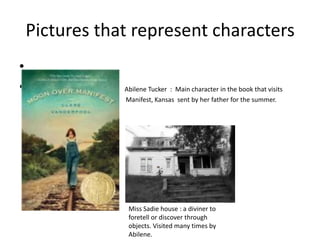 Pictures that represent characters
•
•               Abilene Tucker : Main character in the book that visits
    Manifest    Manifest, Kansas sent by her father for the summer.




                 Miss Sadie house : a diviner to
                 foretell or discover through
                 objects. Visited many times by
                 Abilene.
 