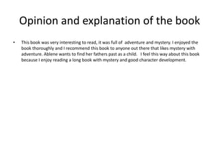Opinion and explanation of the book
•   This book was very interesting to read, it was full of adventure and mystery. I enjoyed the
    book thoroughly and I recommend this book to anyone out there that likes mystery with
    adventure. Ablene wants to find her fathers past as a child. I feel this way about this book
    because I enjoy reading a long book with mystery and good character development.
 