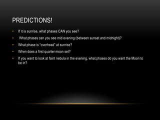 PREDICTIONS!
•

If it is sunrise, what phases CAN you see?

•

What phases can you see mid evening (between sunset and midnight)?

•

What phase is “overhead” at sunrise?

•

When does a first quarter moon set?

•

If you want to look at faint nebula in the evening, what phases do you want the Moon to
be in?

 