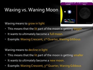 Waxing means to grow in light
• This means that the lit part of the moon is getting bigger.
• It wants to ultimately become a full moon.
• Example: Waxing Crescent, 1st Quarter, Waxing Gibbous
Waning means to decline in light
• This means that the lit part of the moon is getting smaller
• It wants to ultimately become a new moon.
• Example: Waning Crescent, 3rd Quarter, Waning Gibbous
Waxing vs.Waning Moon
 