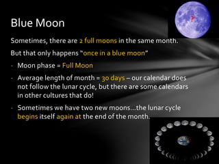 Sometimes, there are 2 full moons in the same month.
But that only happens “once in a blue moon”
- Moon phase = Full Moon
- Average length of month = 30 days – our calendar does
not follow the lunar cycle, but there are some calendars
in other cultures that do!
- Sometimes we have two new moons…the lunar cycle
begins itself again at the end of the month.
Blue Moon
 
