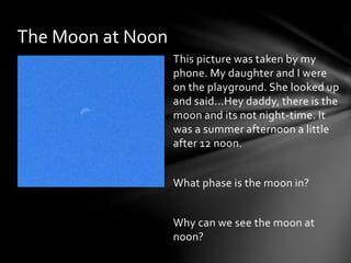 This picture was taken by my
phone. My daughter and I were
on the playground. She looked up
and said...Hey daddy, there is the
moon and its not night-time. It
was a summer afternoon a little
after 12 noon.
What phase is the moon in?
Why can we see the moon at
noon?
The Moon at Noon
 
