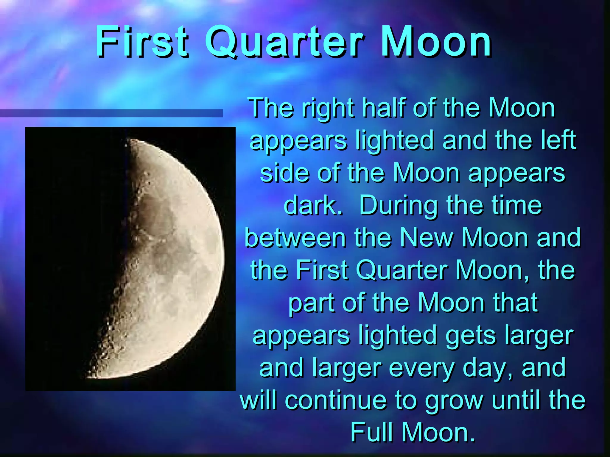 FFiirrsstt QQuuaarrtteerr MMoooonn 
TThhee rriigghhtt hhaallff ooff tthhee MMoooonn 
aappppeeaarrss lliigghhtteedd aanndd tthhee lleefftt 
ssiiddee ooff tthhee MMoooonn aappppeeaarrss 
ddaarrkk.. DDuurriinngg tthhee ttiimmee 
bbeettwweeeenn tthhee NNeeww MMoooonn aanndd 
tthhee FFiirrsstt QQuuaarrtteerr MMoooonn,, tthhee 
ppaarrtt ooff tthhee MMoooonn tthhaatt 
aappppeeaarrss lliigghhtteedd ggeettss llaarrggeerr 
aanndd llaarrggeerr eevveerryy ddaayy,, aanndd 
wwiillll ccoonnttiinnuuee ttoo ggrrooww uunnttiill tthhee 
FFuullll MMoooonn.. 
 
