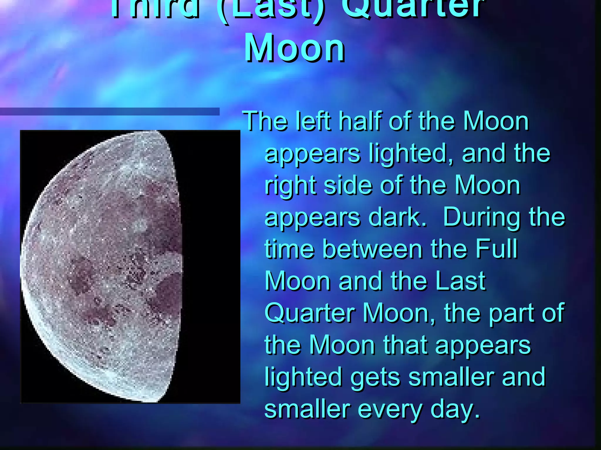 Third ((LLaasstt)) QQuuaarrtteerr 
MMoooonn 
TThhee lleefftt hhaallff ooff tthhee MMoooonn 
aappppeeaarrss lliigghhtteedd,, aanndd tthhee 
rriigghhtt ssiiddee ooff tthhee MMoooonn 
aappppeeaarrss ddaarrkk.. DDuurriinngg tthhee 
ttiimmee bbeettwweeeenn tthhee FFuullll 
MMoooonn aanndd tthhee LLaasstt 
QQuuaarrtteerr MMoooonn,, tthhee ppaarrtt ooff 
tthhee MMoooonn tthhaatt aappppeeaarrss 
lliigghhtteedd ggeettss ssmmaalllleerr aanndd 
ssmmaalllleerr eevveerryy ddaayy.. 
 