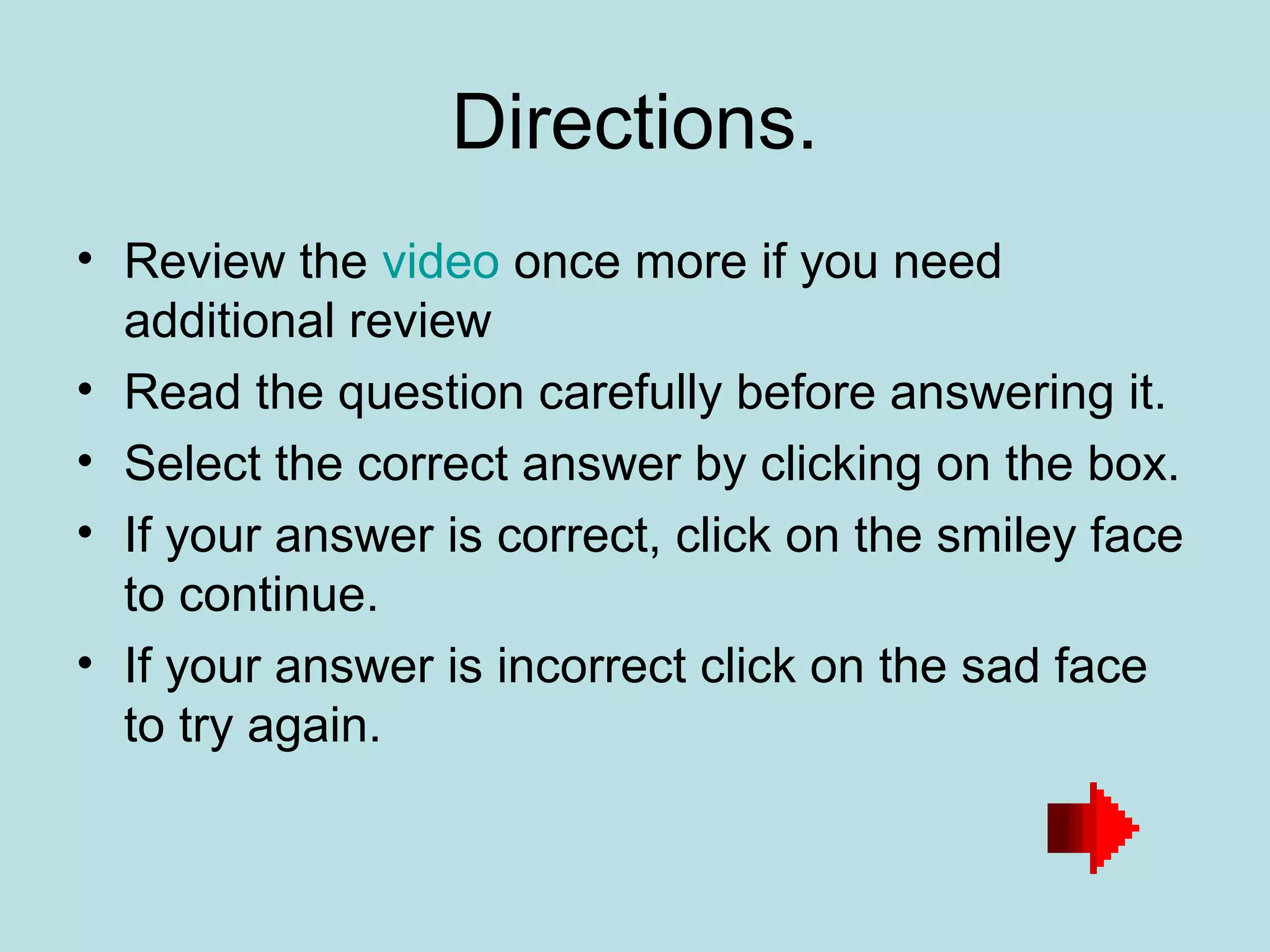 Directions.
• Review the video once more if you need
  additional review
• Read the question carefully before answering it.
• Select the correct answer by clicking on the box.
• If your answer is correct, click on the smiley face
  to continue.
• If your answer is incorrect click on the sad face
  to try again.
 